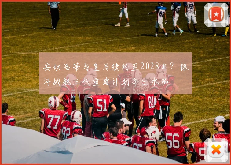 安切洛蒂与皇马续约至2028年？银河战舰三代重建计划浮出水面