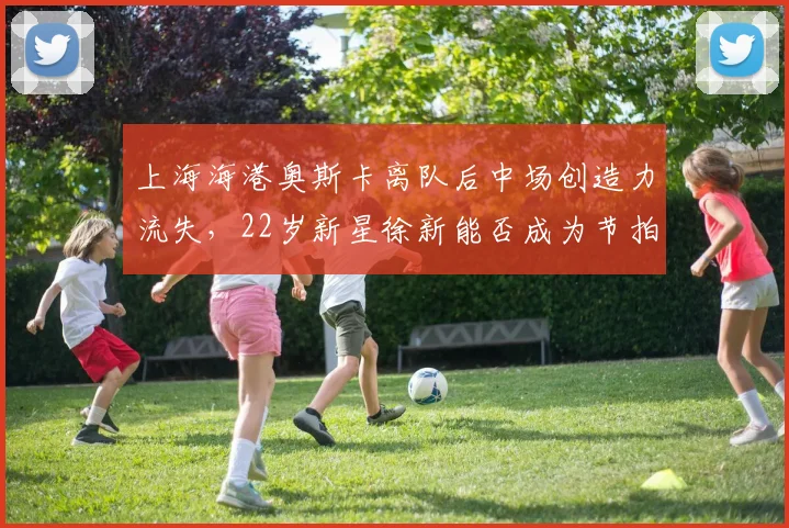 上海海港奥斯卡离队后中场创造力流失，22岁新星徐新能否成为节拍器？