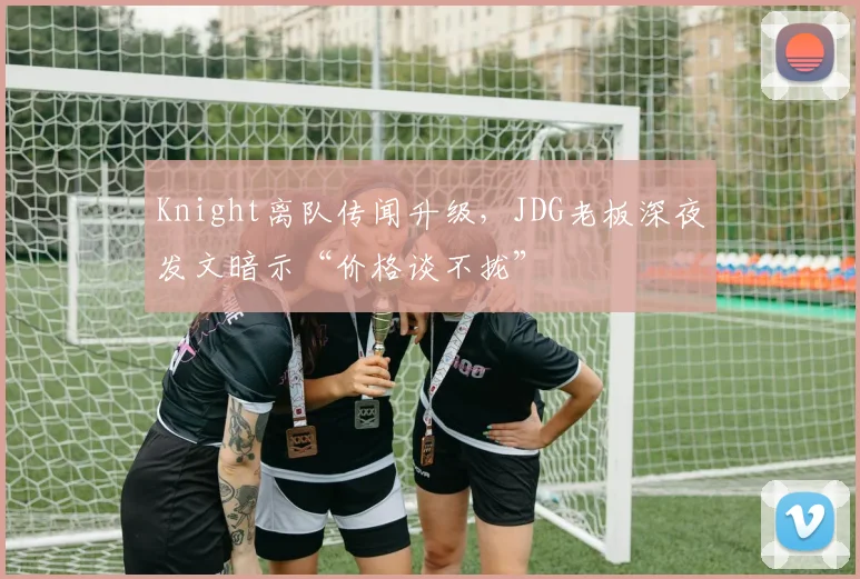 Knight离队传闻升级，JDG老板深夜发文暗示“价格谈不拢”