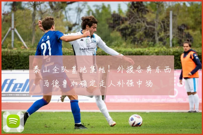 泰山全队基地集结！外援各奔东西，马德鲁加确定走人补强中场