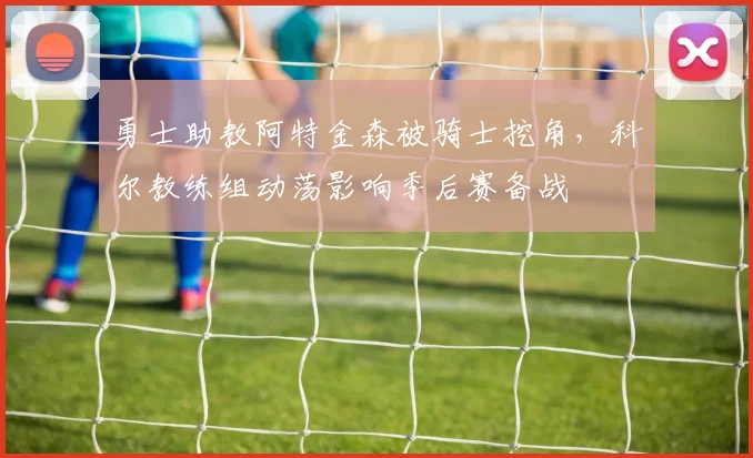 勇士助教阿特金森被骑士挖角，科尔教练组动荡影响季后赛备战